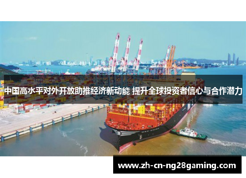 中国高水平对外开放助推经济新动能 提升全球投资者信心与合作潜力