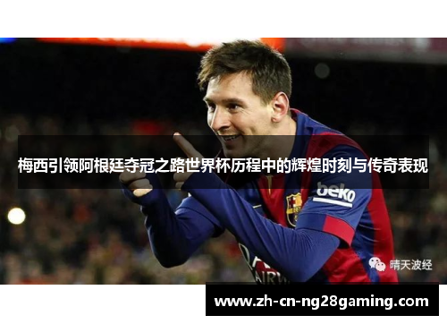 梅西引领阿根廷夺冠之路世界杯历程中的辉煌时刻与传奇表现