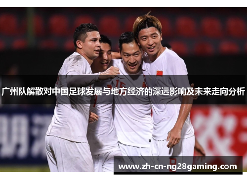 广州队解散对中国足球发展与地方经济的深远影响及未来走向分析