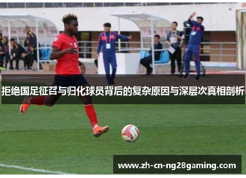 拒绝国足征召与归化球员背后的复杂原因与深层次真相剖析