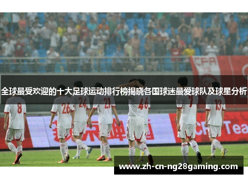 全球最受欢迎的十大足球运动排行榜揭晓各国球迷最爱球队及球星分析
