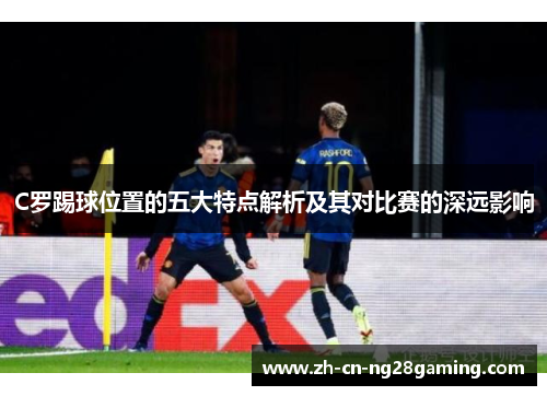 C罗踢球位置的五大特点解析及其对比赛的深远影响