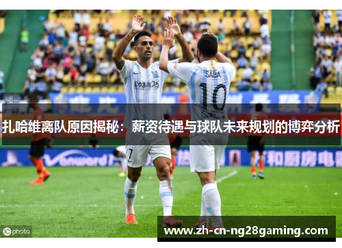 扎哈维离队原因揭秘：薪资待遇与球队未来规划的博弈分析