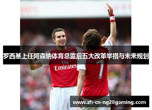 罗西基上任阿森纳体育总监后五大改革举措与未来规划