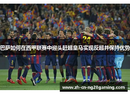 巴萨如何在西甲联赛中迎头赶超皇马实现反超并保持优势