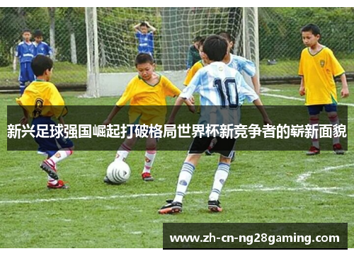 新兴足球强国崛起打破格局世界杯新竞争者的崭新面貌