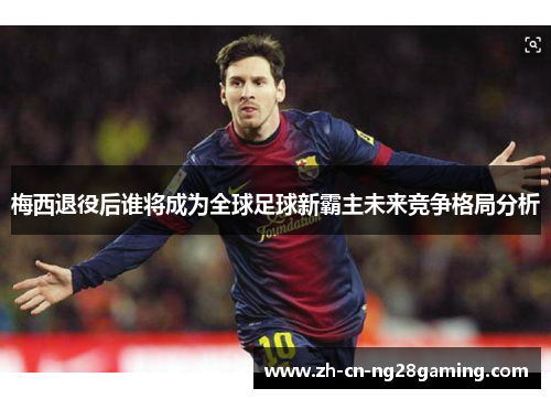 梅西退役后谁将成为全球足球新霸主未来竞争格局分析