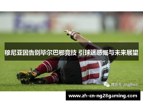 穆尼亚因告别毕尔巴鄂竞技 引球迷感慨与未来展望