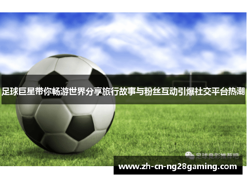 足球巨星带你畅游世界分享旅行故事与粉丝互动引爆社交平台热潮