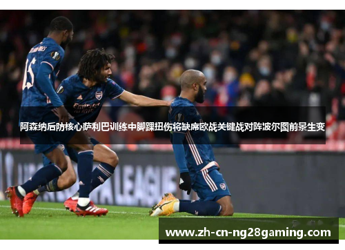 阿森纳后防核心萨利巴训练中脚踝扭伤将缺席欧战关键战对阵波尔图前景生变